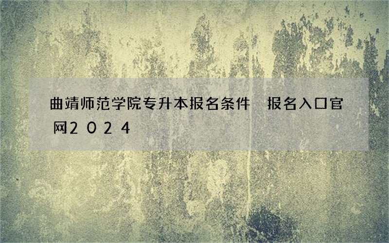 曲靖师范学院专升本报名条件 报名入口官网2024